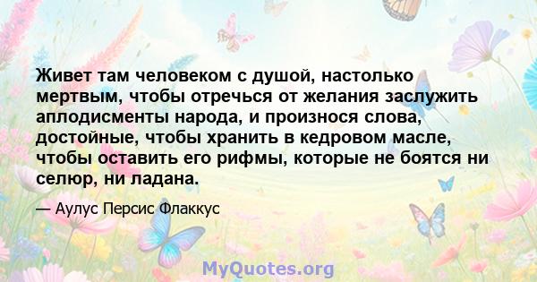 Живет там человеком с душой, настолько мертвым, чтобы отречься от желания заслужить аплодисменты народа, и произнося слова, достойные, чтобы хранить в кедровом масле, чтобы оставить его рифмы, которые не боятся ни