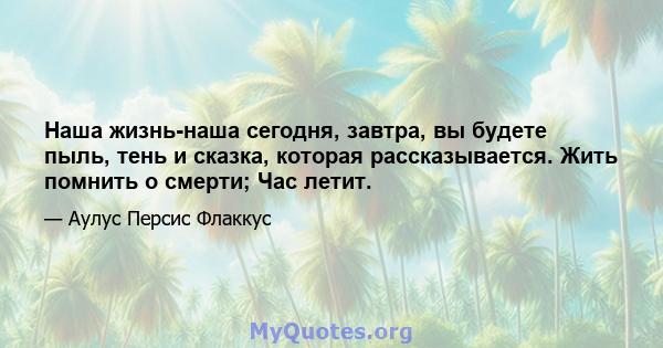 Наша жизнь-наша сегодня, завтра, вы будете пыль, тень и сказка, которая рассказывается. Жить помнить о смерти; Час летит.