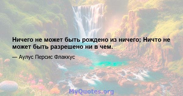 Ничего не может быть рождено из ничего; Ничто не может быть разрешено ни в чем.