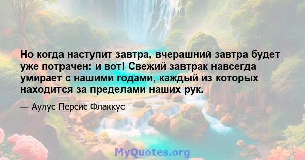 Но когда наступит завтра, вчерашний завтра будет уже потрачен: и вот! Свежий завтрак навсегда умирает с нашими годами, каждый из которых находится за пределами наших рук.