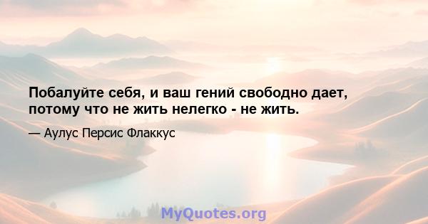 Побалуйте себя, и ваш гений свободно дает, потому что не жить нелегко - не жить.