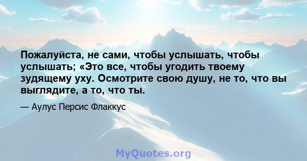 Пожалуйста, не сами, чтобы услышать, чтобы услышать; «Это все, чтобы угодить твоему зудящему уху. Осмотрите свою душу, не то, что вы выглядите, а то, что ты.