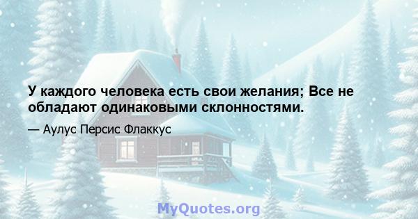 У каждого человека есть свои желания; Все не обладают одинаковыми склонностями.