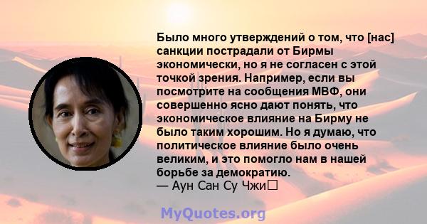 Было много утверждений о том, что [нас] санкции пострадали от Бирмы экономически, но я не согласен с этой точкой зрения. Например, если вы посмотрите на сообщения МВФ, они совершенно ясно дают понять, что экономическое