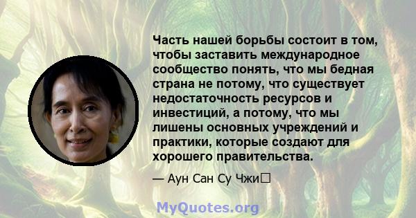 Часть нашей борьбы состоит в том, чтобы заставить международное сообщество понять, что мы бедная страна не потому, что существует недостаточность ресурсов и инвестиций, а потому, что мы лишены основных учреждений и