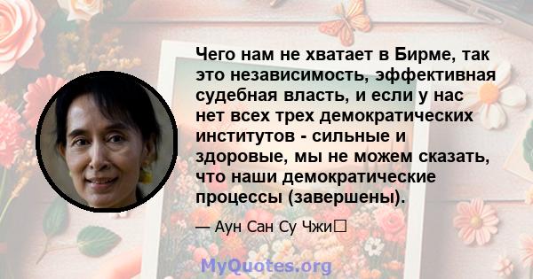 Чего нам не хватает в Бирме, так это независимость, эффективная судебная власть, и если у нас нет всех трех демократических институтов - сильные и здоровые, мы не можем сказать, что наши демократические процессы