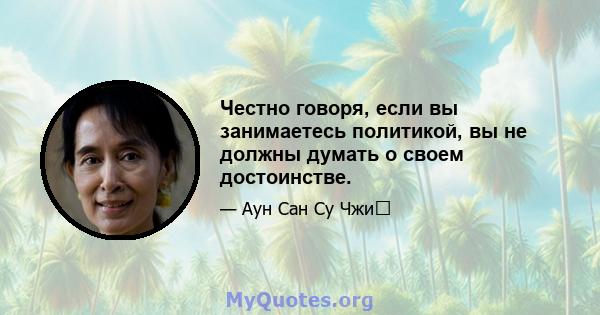 Честно говоря, если вы занимаетесь политикой, вы не должны думать о своем достоинстве.