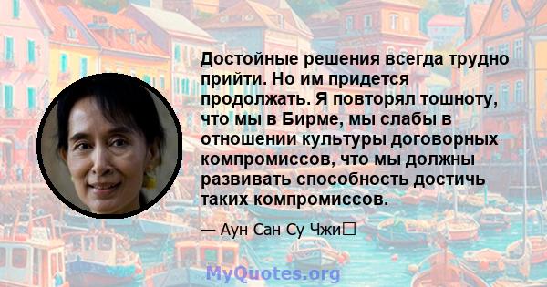 Достойные решения всегда трудно прийти. Но им придется продолжать. Я повторял тошноту, что мы в Бирме, мы слабы в отношении культуры договорных компромиссов, что мы должны развивать способность достичь таких