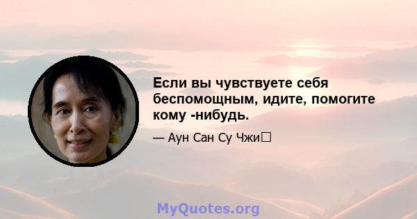 Если вы чувствуете себя беспомощным, идите, помогите кому -нибудь.