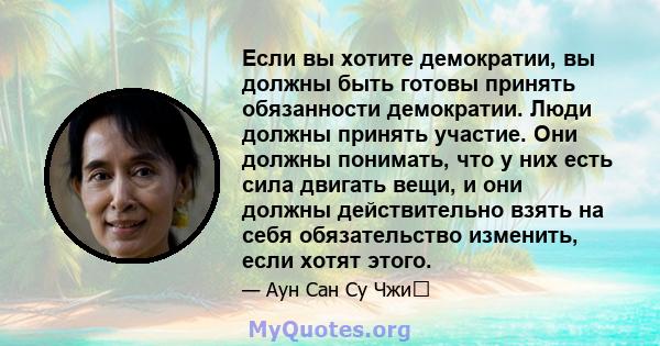 Если вы хотите демократии, вы должны быть готовы принять обязанности демократии. Люди должны принять участие. Они должны понимать, что у них есть сила двигать вещи, и они должны действительно взять на себя обязательство 