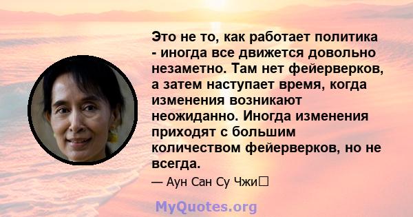 Это не то, как работает политика - иногда все движется довольно незаметно. Там нет фейерверков, а затем наступает время, когда изменения возникают неожиданно. Иногда изменения приходят с большим количеством фейерверков, 