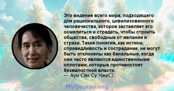 Это видение всего мира, подходящего для рационального, цивилизованного человечества, которое заставляет его осмелиться и страдать, чтобы строить общества, свободные от желания и страха. Такие понятия, как истина,