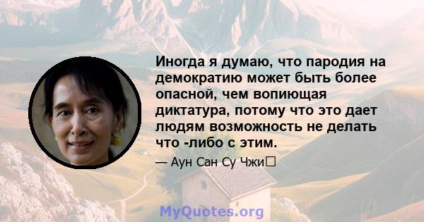 Иногда я думаю, что пародия на демократию может быть более опасной, чем вопиющая диктатура, потому что это дает людям возможность не делать что -либо с этим.