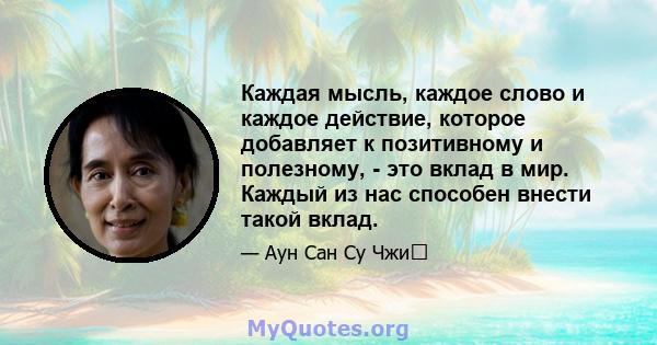 Каждая мысль, каждое слово и каждое действие, которое добавляет к позитивному и полезному, - это вклад в мир. Каждый из нас способен внести такой вклад.