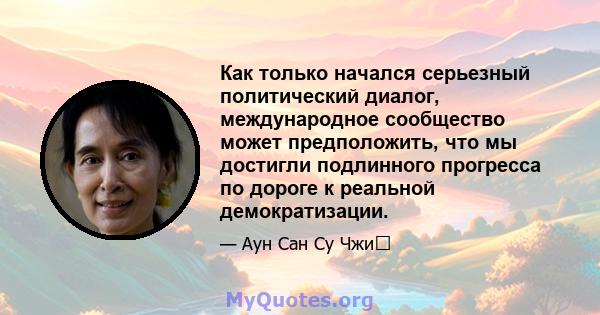 Как только начался серьезный политический диалог, международное сообщество может предположить, что мы достигли подлинного прогресса по дороге к реальной демократизации.