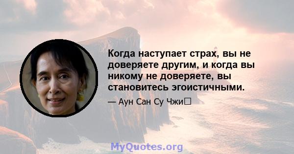 Когда наступает страх, вы не доверяете другим, и когда вы никому не доверяете, вы становитесь эгоистичными.