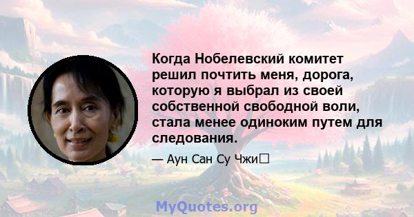 Когда Нобелевский комитет решил почтить меня, дорога, которую я выбрал из своей собственной свободной воли, стала менее одиноким путем для следования.