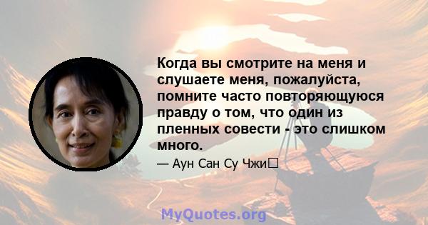 Когда вы смотрите на меня и слушаете меня, пожалуйста, помните часто повторяющуюся правду о том, что один из пленных совести - это слишком много.