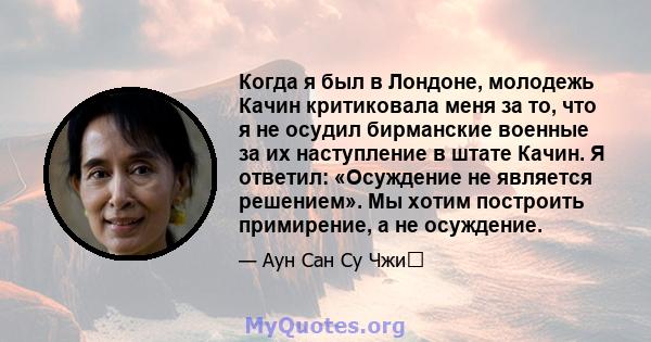 Когда я был в Лондоне, молодежь Качин критиковала меня за то, что я не осудил бирманские военные за их наступление в штате Качин. Я ответил: «Осуждение не является решением». Мы хотим построить примирение, а не