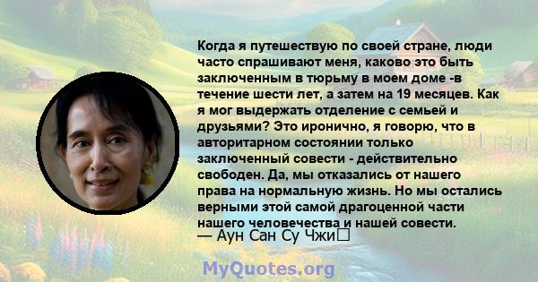 Когда я путешествую по своей стране, люди часто спрашивают меня, каково это быть заключенным в тюрьму в моем доме -в течение шести лет, а затем на 19 месяцев. Как я мог выдержать отделение с семьей и друзьями? Это