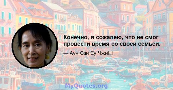 Конечно, я сожалею, что не смог провести время со своей семьей.