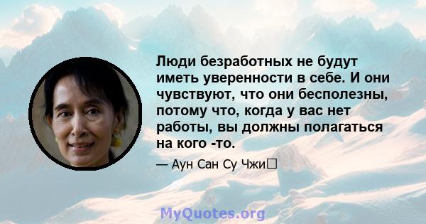 Люди безработных не будут иметь уверенности в себе. И они чувствуют, что они бесполезны, потому что, когда у вас нет работы, вы должны полагаться на кого -то.