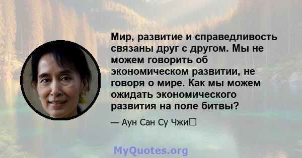 Мир, развитие и справедливость связаны друг с другом. Мы не можем говорить об экономическом развитии, не говоря о мире. Как мы можем ожидать экономического развития на поле битвы?