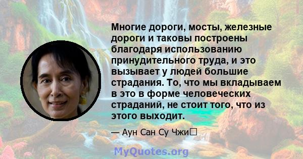 Многие дороги, мосты, железные дороги и таковы построены благодаря использованию принудительного труда, и это вызывает у людей большие страдания. То, что мы вкладываем в это в форме человеческих страданий, не стоит