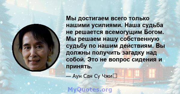 Мы достигаем всего только нашими усилиями. Наша судьба не решается всемогущим Богом. Мы решаем нашу собственную судьбу по нашим действиям. Вы должны получить загадку над собой. Это не вопрос сидения и принять.