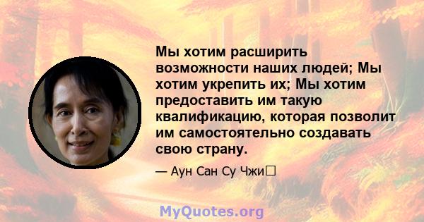 Мы хотим расширить возможности наших людей; Мы хотим укрепить их; Мы хотим предоставить им такую ​​квалификацию, которая позволит им самостоятельно создавать свою страну.