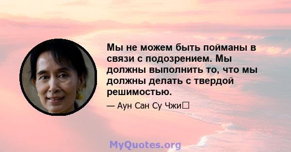 Мы не можем быть пойманы в связи с подозрением. Мы должны выполнить то, что мы должны делать с твердой решимостью.