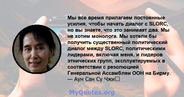 Мы все время прилагаем постоянные усилия, чтобы начать диалог с SLORC, но вы знаете, что это занимает два. Мы не хотим монолога. Мы хотели бы получить существенный политический диалог между SLORC, политическими