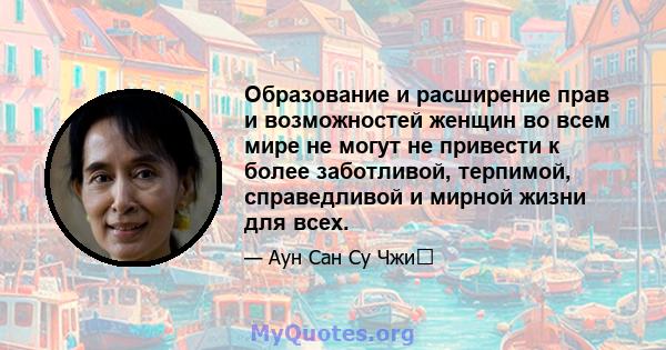 Образование и расширение прав и возможностей женщин во всем мире не могут не привести к более заботливой, терпимой, справедливой и мирной жизни для всех.