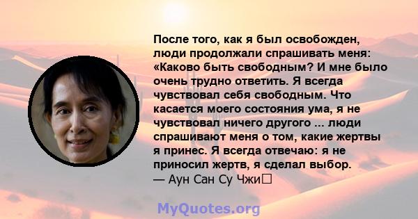 После того, как я был освобожден, люди продолжали спрашивать меня: «Каково быть свободным? И мне было очень трудно ответить. Я всегда чувствовал себя свободным. Что касается моего состояния ума, я не чувствовал ничего