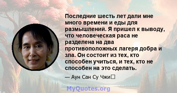 Последние шесть лет дали мне много времени и еды для размышлений. Я пришел к выводу, что человеческая раса не разделена на два противоположных лагеря добра и зла. Он состоит из тех, кто способен учиться, и тех, кто не