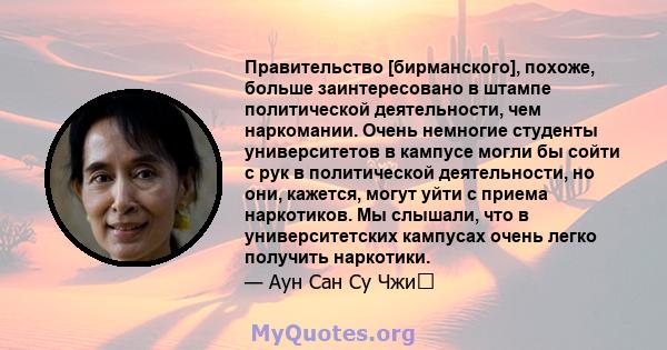 Правительство [бирманского], похоже, больше заинтересовано в штампе политической деятельности, чем наркомании. Очень немногие студенты университетов в кампусе могли бы сойти с рук в политической деятельности, но они,