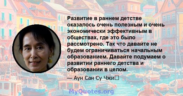 Развитие в раннем детстве оказалось очень полезным и очень экономически эффективным в обществах, где это было рассмотрено. Так что давайте не будем ограничиваться начальным образованием. Давайте подумаем о развитии