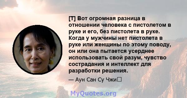 [T] Вот огромная разница в отношении человека с пистолетом в руке и его, без пистолета в руке. Когда у мужчины нет пистолета в руке или женщины по этому поводу, он или она пытается усерднее использовать свой разум,