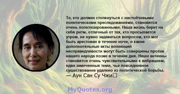 Те, кто должен столкнуться с настойчивыми политическими преследованиями, становятся очень политизированными. Наша жизнь берет на себя ритм, отличный от тех, кто просыпается утром, не нужно задаваться вопросом, кто мог