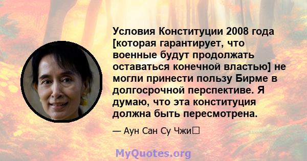 Условия Конституции 2008 года [которая гарантирует, что военные будут продолжать оставаться конечной властью] не могли принести пользу Бирме в долгосрочной перспективе. Я думаю, что эта конституция должна быть