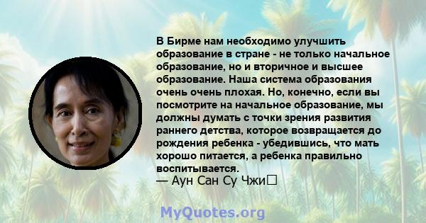 В Бирме нам необходимо улучшить образование в стране - не только начальное образование, но и вторичное и высшее образование. Наша система образования очень очень плохая. Но, конечно, если вы посмотрите на начальное