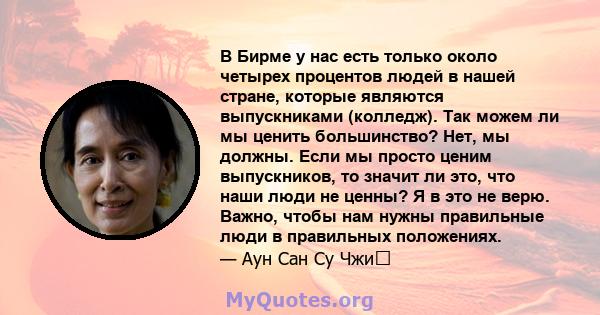 В Бирме у нас есть только около четырех процентов людей в нашей стране, которые являются выпускниками (колледж). Так можем ли мы ценить большинство? Нет, мы должны. Если мы просто ценим выпускников, то значит ли это,