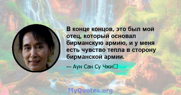 В конце концов, это был мой отец, который основал бирманскую армию, и у меня есть чувство тепла в сторону бирманской армии.