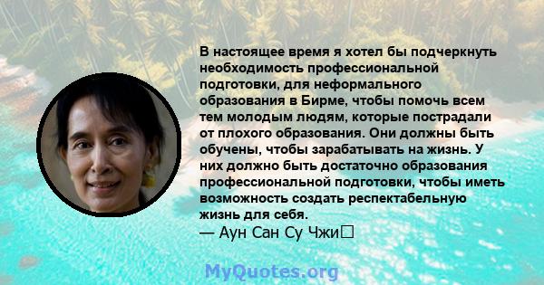 В настоящее время я хотел бы подчеркнуть необходимость профессиональной подготовки, для неформального образования в Бирме, чтобы помочь всем тем молодым людям, которые пострадали от плохого образования. Они должны быть