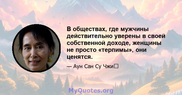 В обществах, где мужчины действительно уверены в своей собственной доходе, женщины не просто «терпимы», они ценятся.