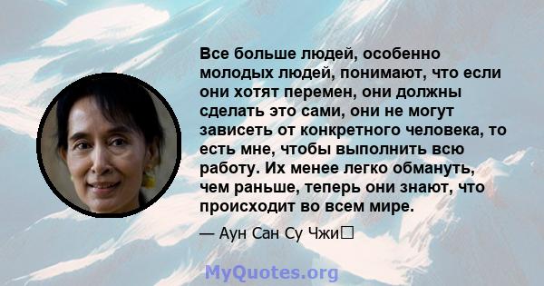 Все больше людей, особенно молодых людей, понимают, что если они хотят перемен, они должны сделать это сами, они не могут зависеть от конкретного человека, то есть мне, чтобы выполнить всю работу. Их менее легко