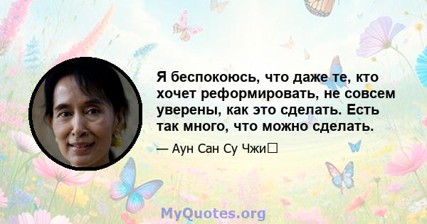 Я беспокоюсь, что даже те, кто хочет реформировать, не совсем уверены, как это сделать. Есть так много, что можно сделать.