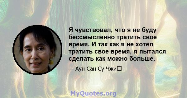 Я чувствовал, что я не буду бессмысленно тратить свое время. И так как я не хотел тратить свое время, я пытался сделать как можно больше.