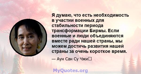 Я думаю, что есть необходимость в участии военных для стабильности периода трансформации Бирмы. Если военные и люди объединяются вместе ради нашей страны, мы можем достичь развития нашей страны за очень короткое время.