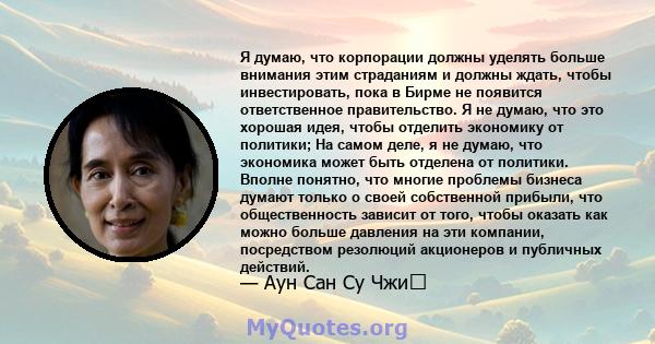 Я думаю, что корпорации должны уделять больше внимания этим страданиям и должны ждать, чтобы инвестировать, пока в Бирме не появится ответственное правительство. Я не думаю, что это хорошая идея, чтобы отделить